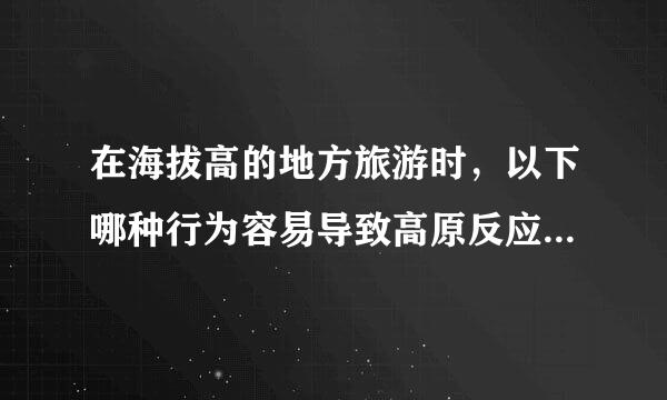 在海拔高的地方旅游时，以下哪种行为容易导致高原反应？蚂蚁庄园5月17日问题答案