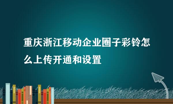 重庆浙江移动企业圈子彩铃怎么上传开通和设置