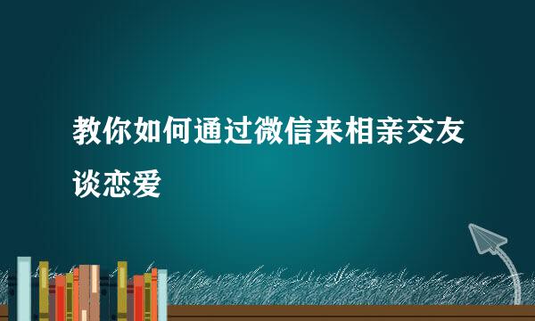 教你如何通过微信来相亲交友谈恋爱
