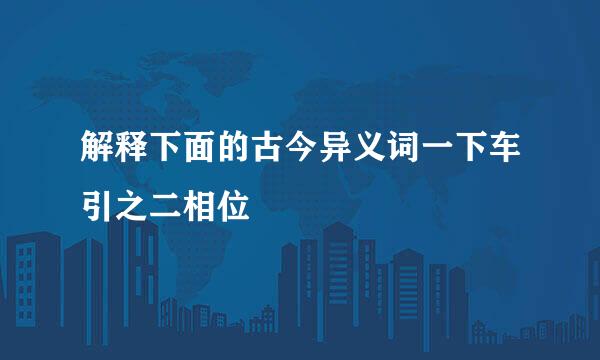 解释下面的古今异义词一下车引之二相位