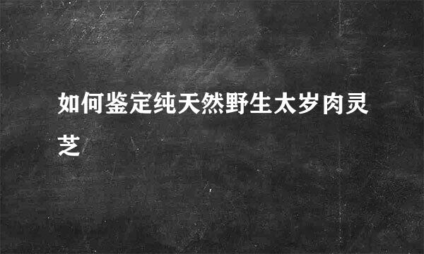 如何鉴定纯天然野生太岁肉灵芝