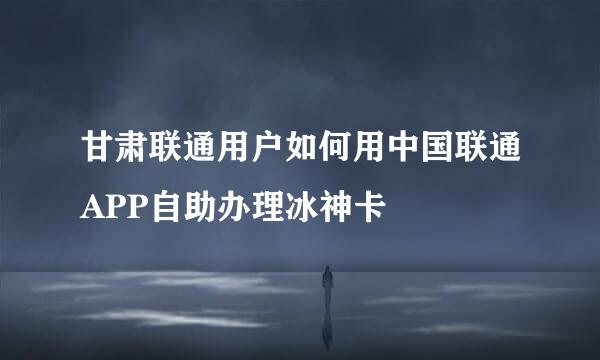 甘肃联通用户如何用中国联通APP自助办理冰神卡