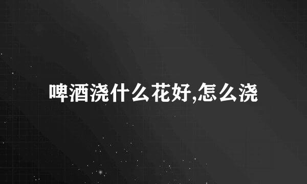 啤酒浇什么花好,怎么浇