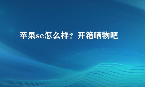 苹果se怎么样？开箱晒物吧