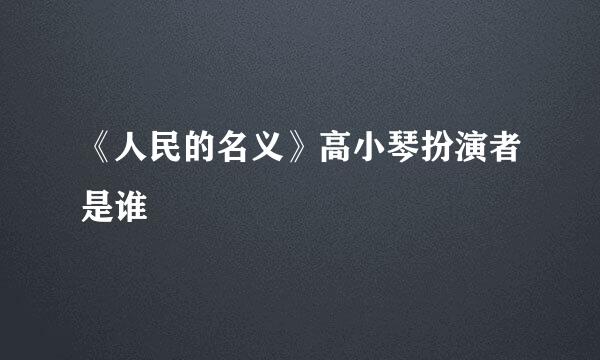 《人民的名义》高小琴扮演者是谁