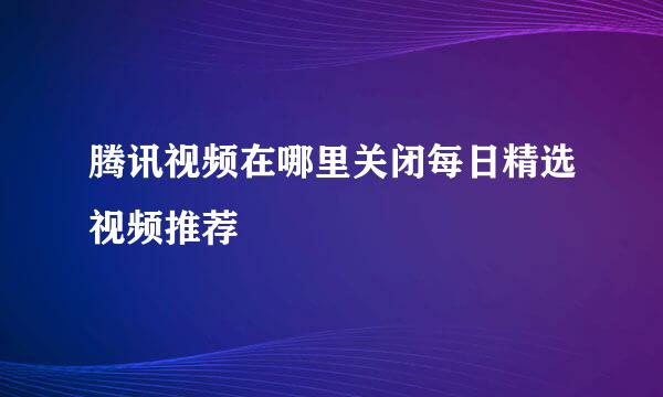 腾讯视频在哪里关闭每日精选视频推荐