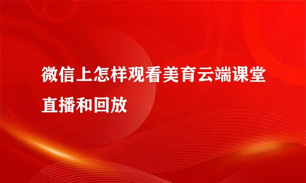 微信上怎样观看美育云端课堂直播和回放