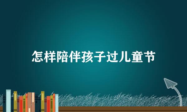 怎样陪伴孩子过儿童节