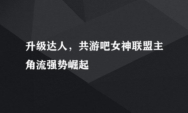 升级达人，共游吧女神联盟主角流强势崛起