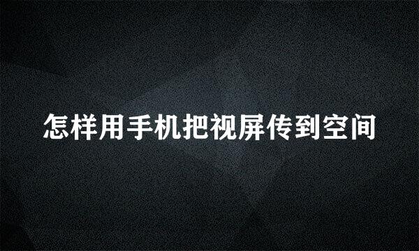 怎样用手机把视屏传到空间