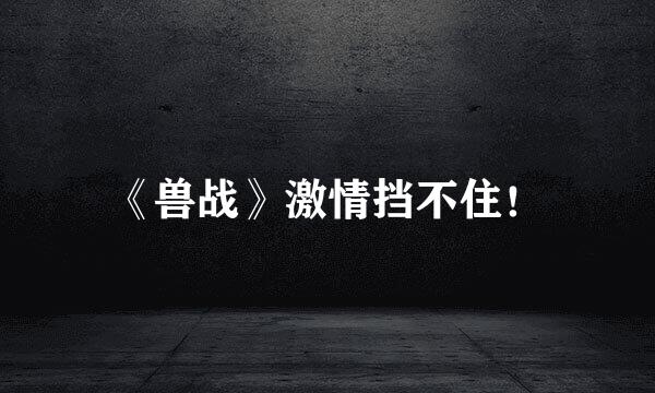 《兽战》激情挡不住！