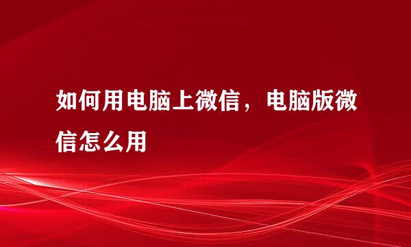 如何用电脑上微信，电脑版微信怎么用
