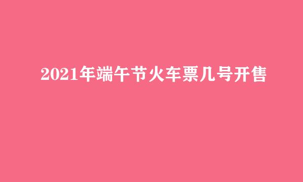 2021年端午节火车票几号开售
