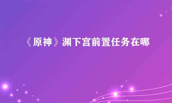 《原神》渊下宫前置任务在哪