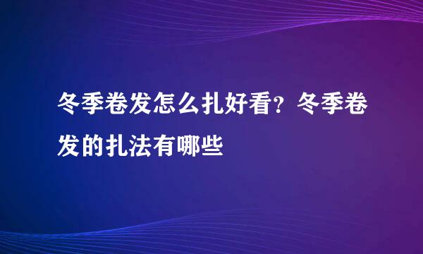 冬季卷发怎么扎好看？冬季卷发的扎法有哪些