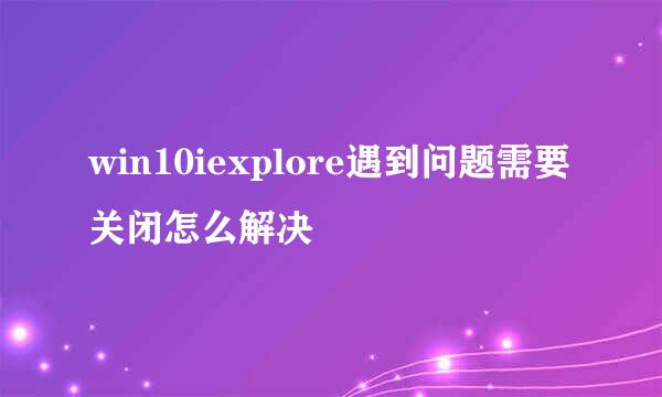 win10iexplore遇到问题需要关闭怎么解决