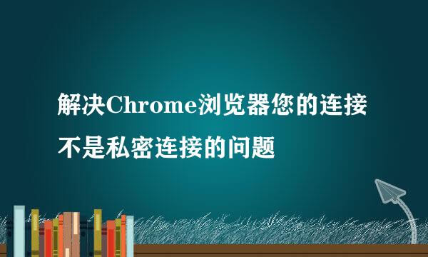 解决Chrome浏览器您的连接不是私密连接的问题