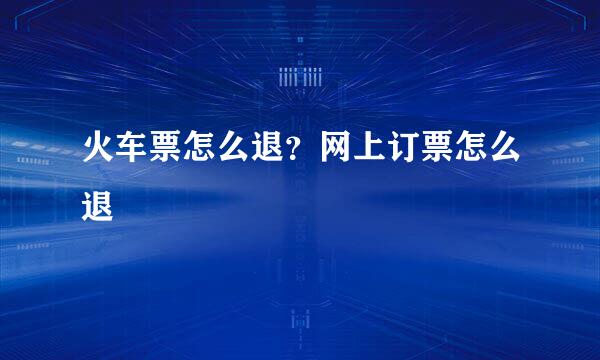 火车票怎么退？网上订票怎么退