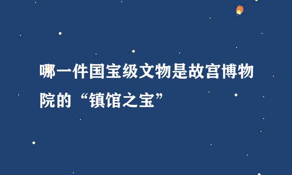 哪一件国宝级文物是故宫博物院的“镇馆之宝”