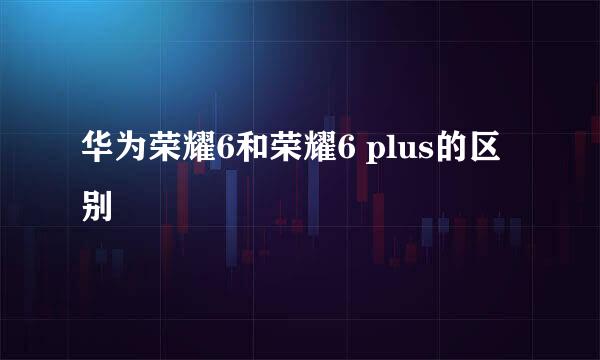 华为荣耀6和荣耀6 plus的区别