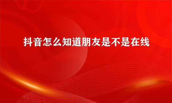 抖音怎么知道朋友是不是在线