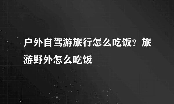 户外自驾游旅行怎么吃饭？旅游野外怎么吃饭