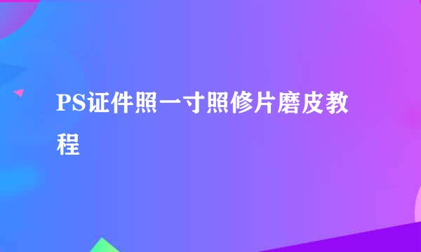 PS证件照一寸照修片磨皮教程