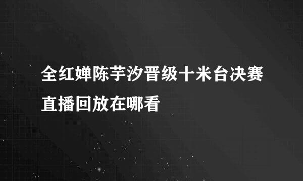 全红婵陈芋汐晋级十米台决赛直播回放在哪看