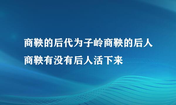 商鞅的后代为子岭商鞅的后人商鞅有没有后人活下来