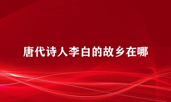 唐代诗人李白的故乡在哪