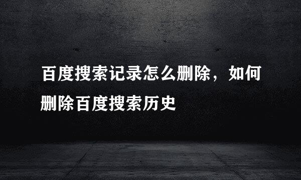 百度搜索记录怎么删除，如何删除百度搜索历史