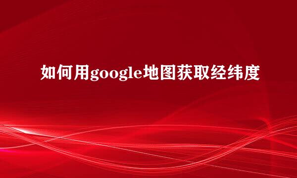如何用google地图获取经纬度