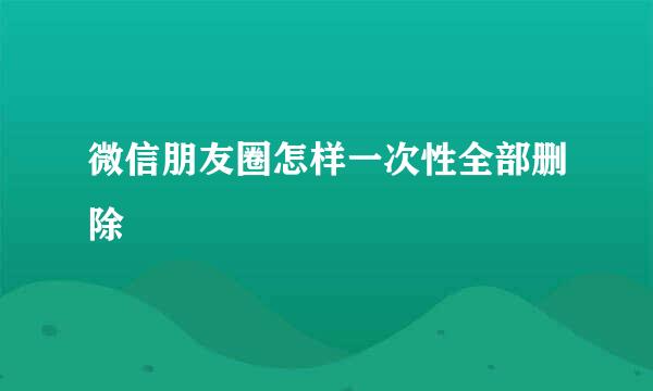 微信朋友圈怎样一次性全部删除