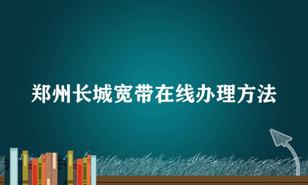 郑州长城宽带在线办理方法