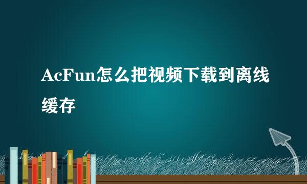 AcFun怎么把视频下载到离线缓存