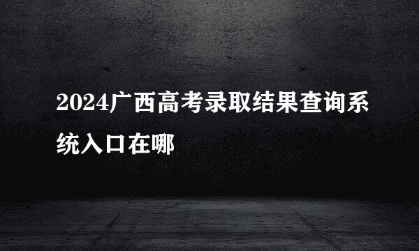 2024广西高考录取结果查询系统入口在哪