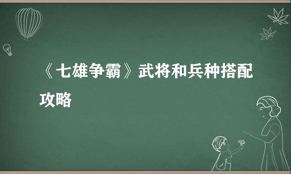 《七雄争霸》武将和兵种搭配攻略