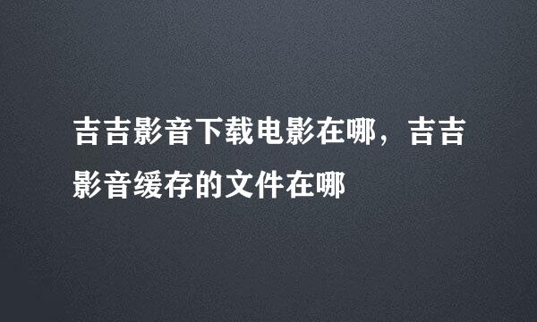 吉吉影音下载电影在哪，吉吉影音缓存的文件在哪