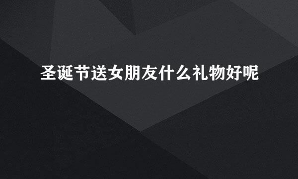 圣诞节送女朋友什么礼物好呢