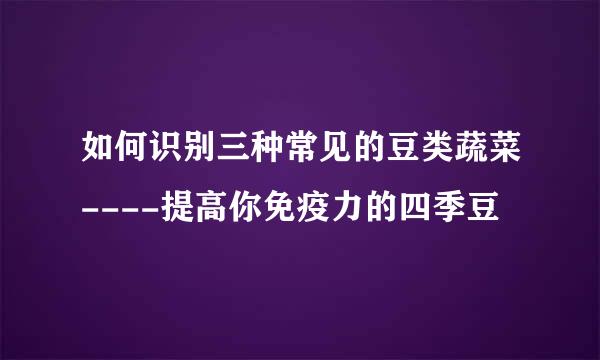 如何识别三种常见的豆类蔬菜----提高你免疫力的四季豆