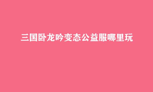 三国卧龙吟变态公益服哪里玩