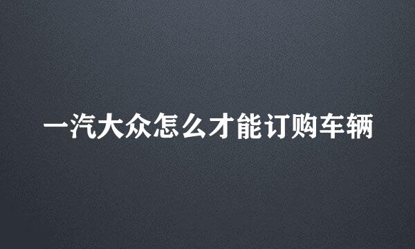 一汽大众怎么才能订购车辆