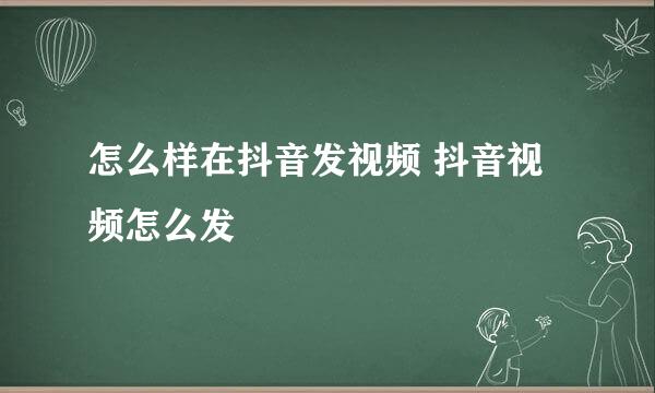 怎么样在抖音发视频 抖音视频怎么发