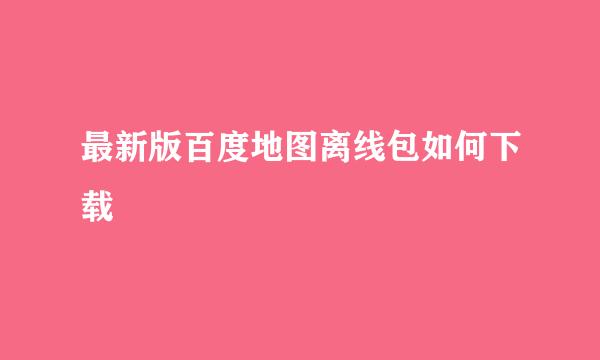 最新版百度地图离线包如何下载