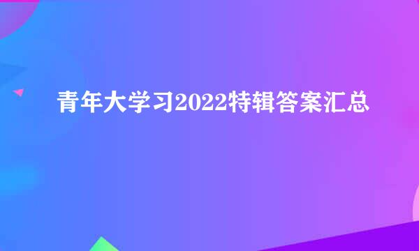 青年大学习2022特辑答案汇总