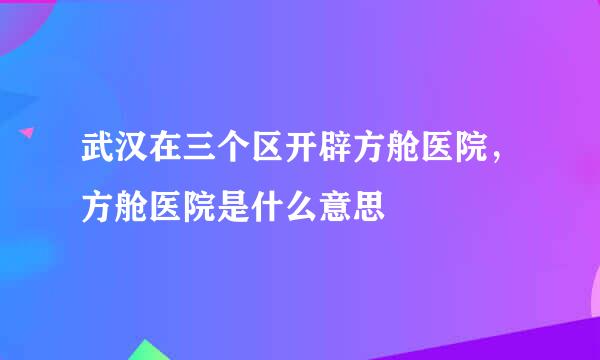 武汉在三个区开辟方舱医院，方舱医院是什么意思