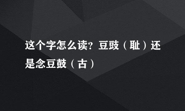 这个字怎么读？豆豉（耻）还是念豆鼓（古）