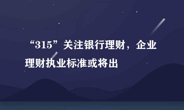 “315”关注银行理财，企业理财执业标准或将出