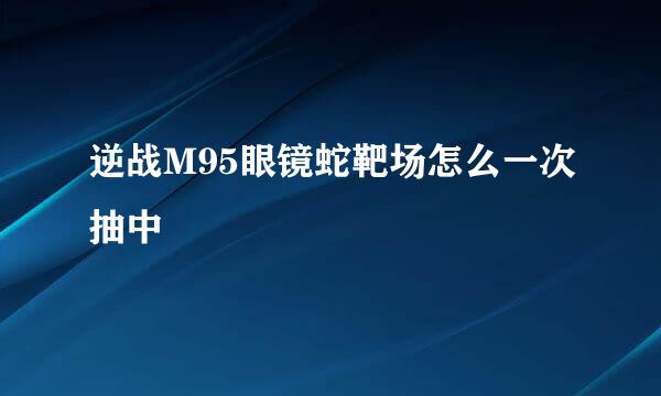 逆战M95眼镜蛇靶场怎么一次抽中