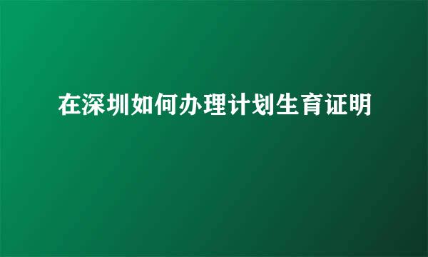 在深圳如何办理计划生育证明